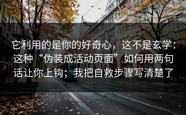 它利用的是你的好奇心，这不是玄学：这种“伪装成活动页面”如何用两句话让你上钩；我把自救步骤写清楚了