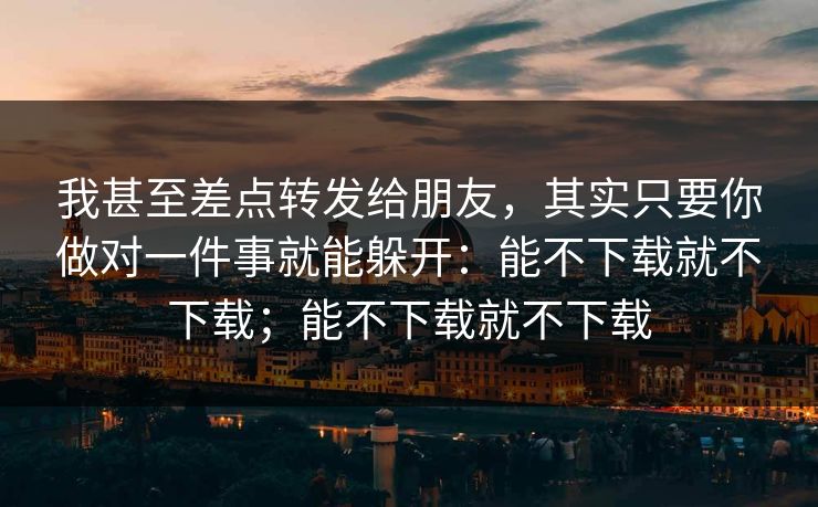 我甚至差点转发给朋友，其实只要你做对一件事就能躲开：能不下载就不下载；能不下载就不下载