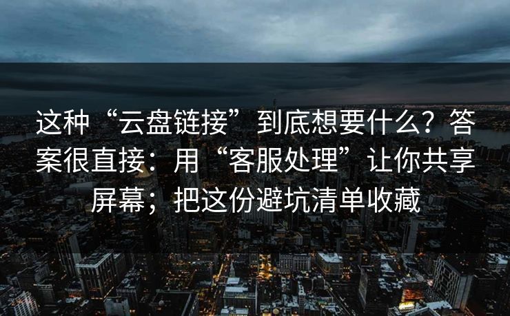 这种“云盘链接”到底想要什么？答案很直接：用“客服处理”让你共享屏幕；把这份避坑清单收藏