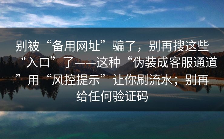 别被“备用网址”骗了，别再搜这些“入口”了——这种“伪装成客服通道”用“风控提示”让你刷流水；别再给任何验证码