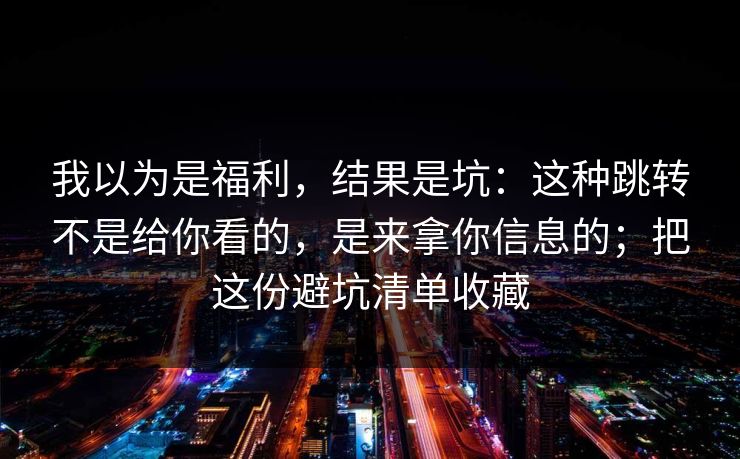 我以为是福利，结果是坑：这种跳转不是给你看的，是来拿你信息的；把这份避坑清单收藏