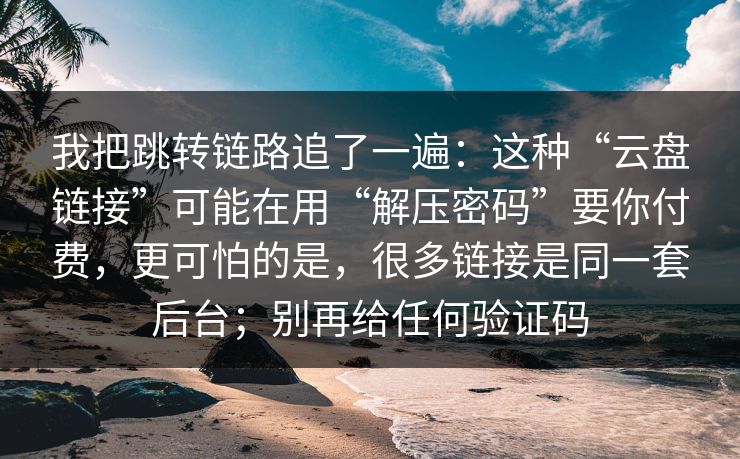 我把跳转链路追了一遍：这种“云盘链接”可能在用“解压密码”要你付费，更可怕的是，很多链接是同一套后台；别再给任何验证码