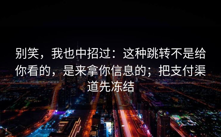 别笑，我也中招过：这种跳转不是给你看的，是来拿你信息的；把支付渠道先冻结
