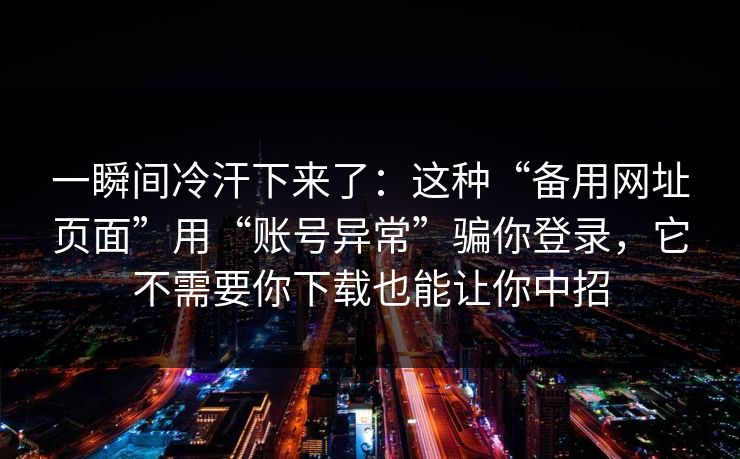 一瞬间冷汗下来了：这种“备用网址页面”用“账号异常”骗你登录，它不需要你下载也能让你中招