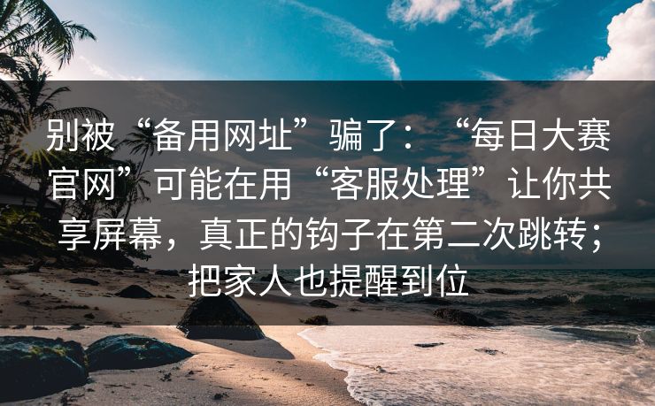 别被“备用网址”骗了：“每日大赛官网”可能在用“客服处理”让你共享屏幕，真正的钩子在第二次跳转；把家人也提醒到位