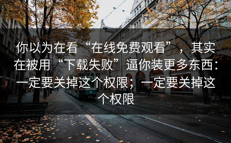 你以为在看“在线免费观看”，其实在被用“下载失败”逼你装更多东西：一定要关掉这个权限；一定要关掉这个权限
