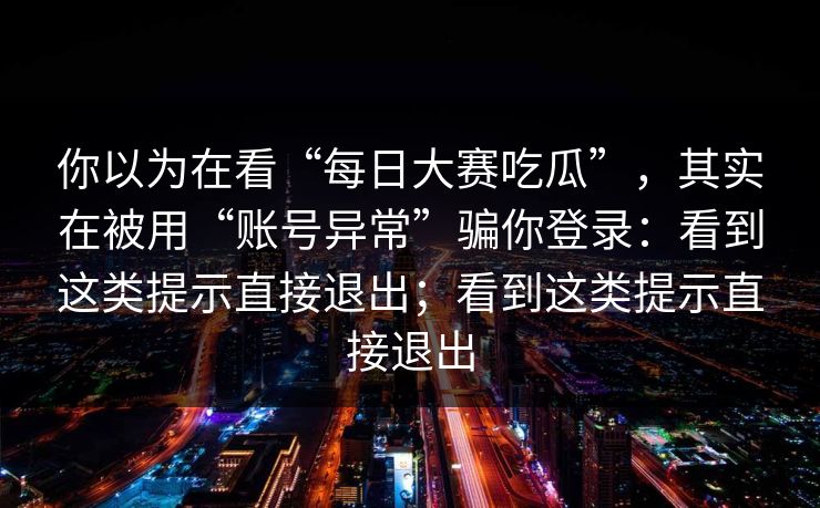 你以为在看“每日大赛吃瓜”，其实在被用“账号异常”骗你登录：看到这类提示直接退出；看到这类提示直接退出