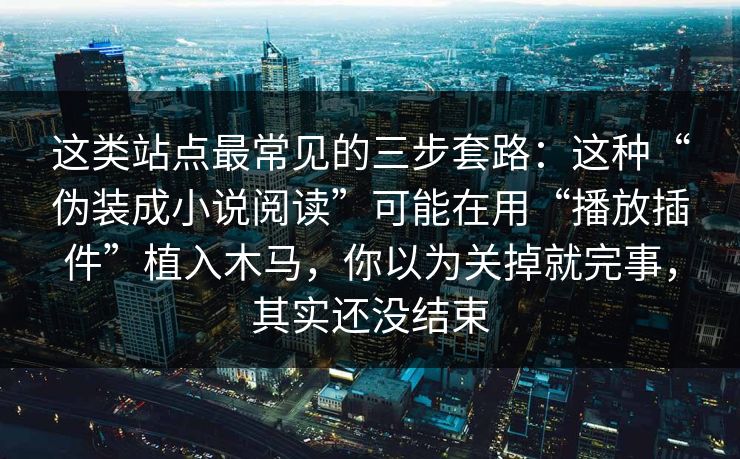 这类站点最常见的三步套路：这种“伪装成小说阅读”可能在用“播放插件”植入木马，你以为关掉就完事，其实还没结束