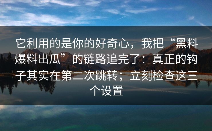 它利用的是你的好奇心，我把“黑料爆料出瓜”的链路追完了：真正的钩子其实在第二次跳转；立刻检查这三个设置