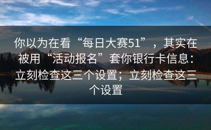 你以为在看“每日大赛51”，其实在被用“活动报名”套你银行卡信息：立刻检查这三个设置；立刻检查这三个设置