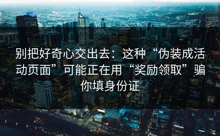 别把好奇心交出去：这种“伪装成活动页面”可能正在用“奖励领取”骗你填身份证
