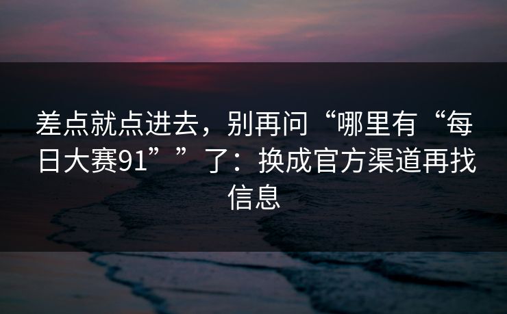 差点就点进去，别再问“哪里有“每日大赛91””了：换成官方渠道再找信息