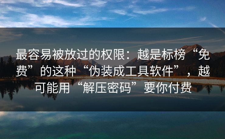 最容易被放过的权限：越是标榜“免费”的这种“伪装成工具软件”，越可能用“解压密码”要你付费