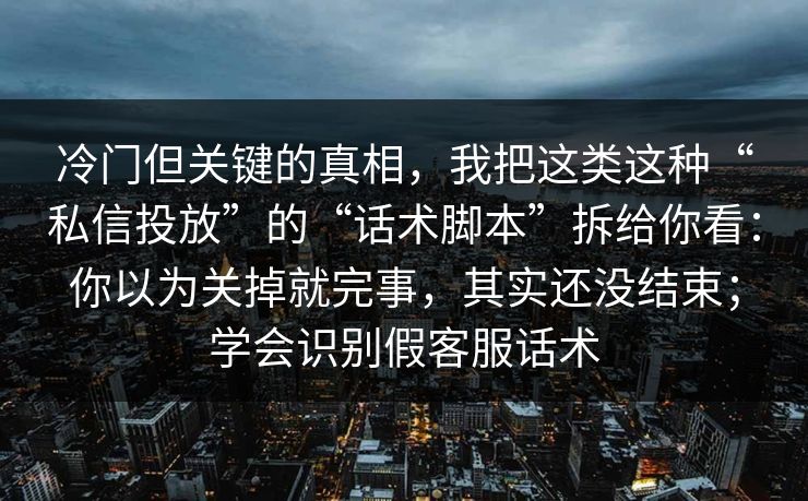 冷门但关键的真相，我把这类这种“私信投放”的“话术脚本”拆给你看：你以为关掉就完事，其实还没结束；学会识别假客服话术