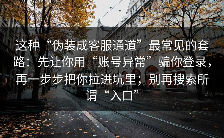 这种“伪装成客服通道”最常见的套路：先让你用“账号异常”骗你登录，再一步步把你拉进坑里；别再搜索所谓“入口”