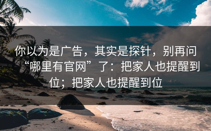 你以为是广告，其实是探针，别再问“哪里有官网”了：把家人也提醒到位；把家人也提醒到位