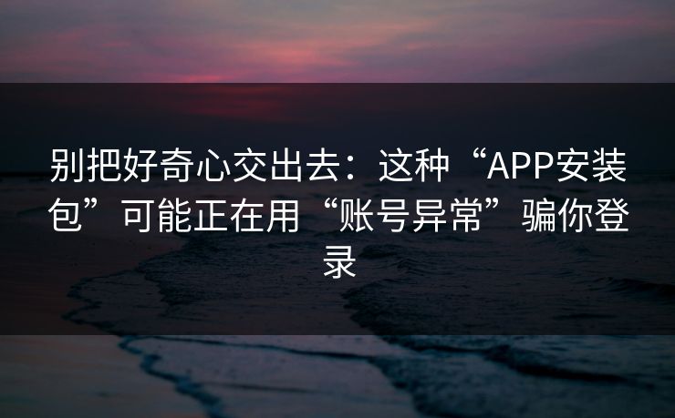 别把好奇心交出去：这种“APP安装包”可能正在用“账号异常”骗你登录