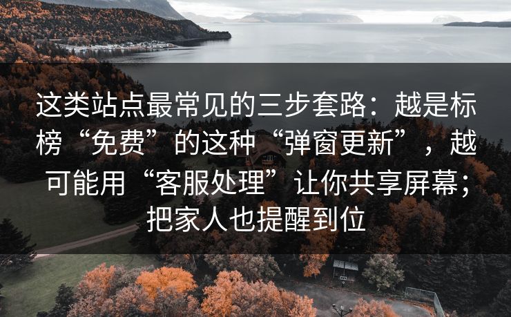 这类站点最常见的三步套路：越是标榜“免费”的这种“弹窗更新”，越可能用“客服处理”让你共享屏幕；把家人也提醒到位
