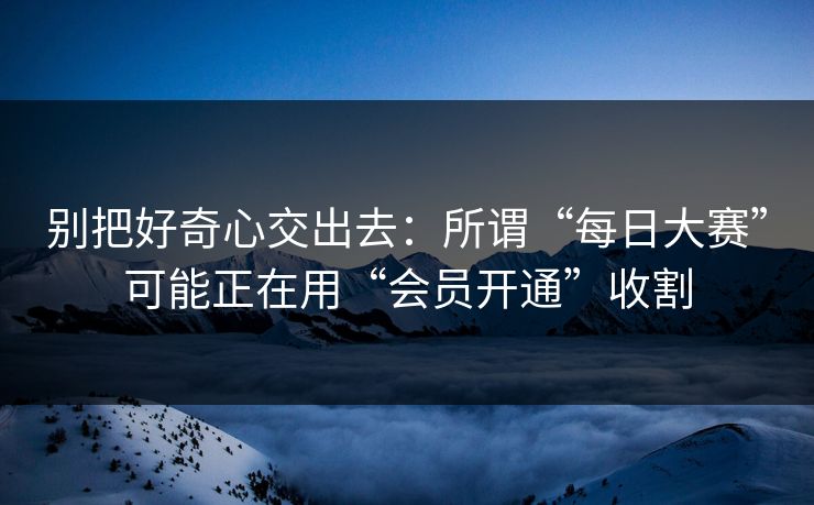 别把好奇心交出去：所谓“每日大赛”可能正在用“会员开通”收割