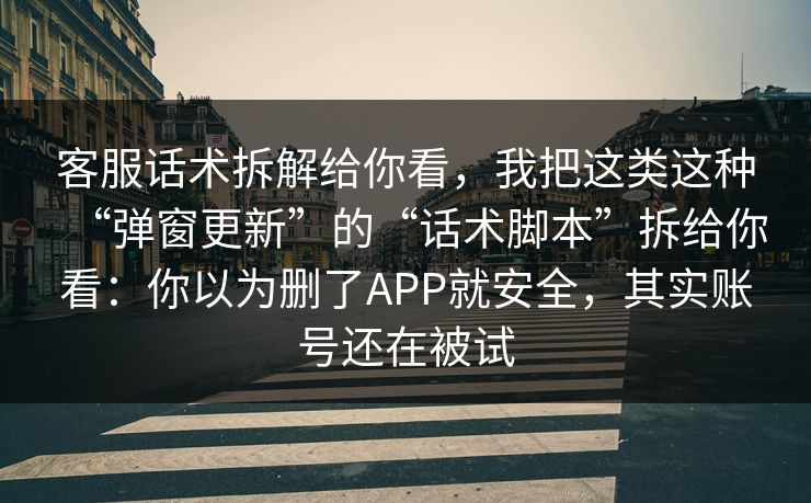 客服话术拆解给你看，我把这类这种“弹窗更新”的“话术脚本”拆给你看：你以为删了APP就安全，其实账号还在被试