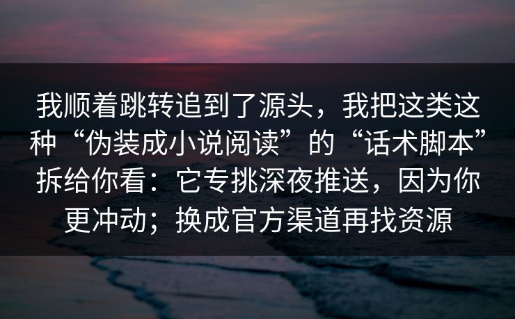 我顺着跳转追到了源头，我把这类这种“伪装成小说阅读”的“话术脚本”拆给你看：它专挑深夜推送，因为你更冲动；换成官方渠道再找资源
