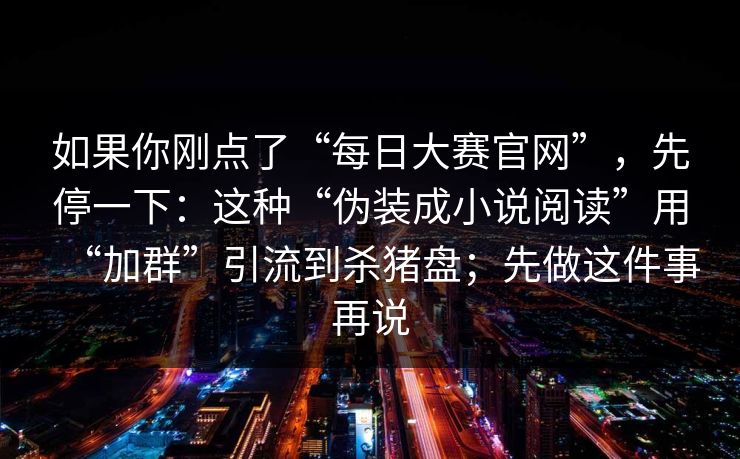 如果你刚点了“每日大赛官网”，先停一下：这种“伪装成小说阅读”用“加群”引流到杀猪盘；先做这件事再说
