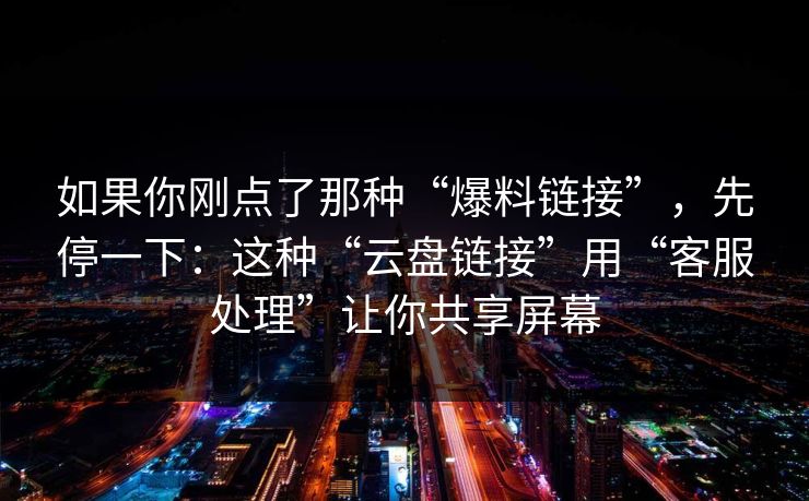 如果你刚点了那种“爆料链接”，先停一下：这种“云盘链接”用“客服处理”让你共享屏幕