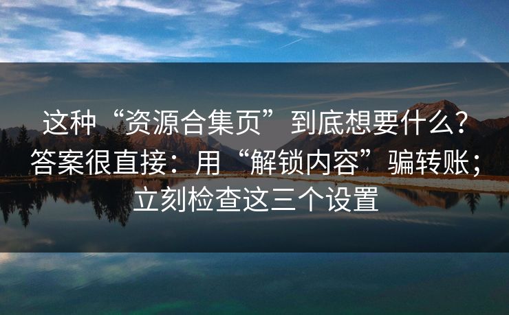 这种“资源合集页”到底想要什么？答案很直接：用“解锁内容”骗转账；立刻检查这三个设置