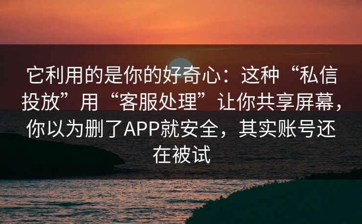 它利用的是你的好奇心：这种“私信投放”用“客服处理”让你共享屏幕，你以为删了APP就安全，其实账号还在被试