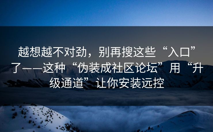越想越不对劲，别再搜这些“入口”了——这种“伪装成社区论坛”用“升级通道”让你安装远控