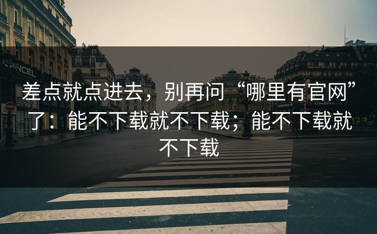 差点就点进去，别再问“哪里有官网”了：能不下载就不下载；能不下载就不下载