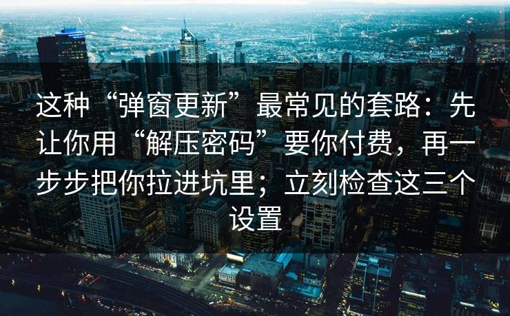 这种“弹窗更新”最常见的套路：先让你用“解压密码”要你付费，再一步步把你拉进坑里；立刻检查这三个设置