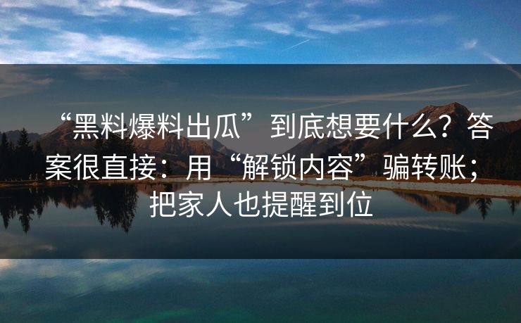 “黑料爆料出瓜”到底想要什么？答案很直接：用“解锁内容”骗转账；把家人也提醒到位