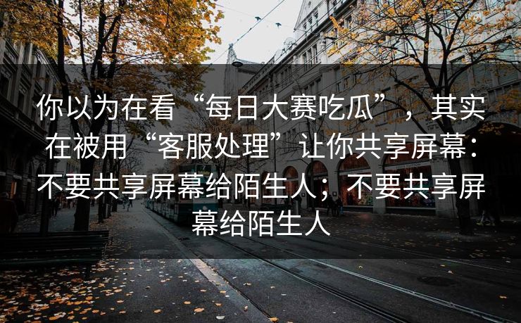 你以为在看“每日大赛吃瓜”，其实在被用“客服处理”让你共享屏幕：不要共享屏幕给陌生人；不要共享屏幕给陌生人
