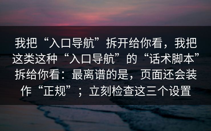 我把“入口导航”拆开给你看，我把这类这种“入口导航”的“话术脚本”拆给你看：最离谱的是，页面还会装作“正规”；立刻检查这三个设置