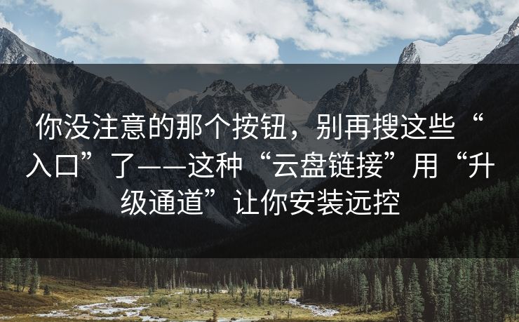你没注意的那个按钮，别再搜这些“入口”了——这种“云盘链接”用“升级通道”让你安装远控