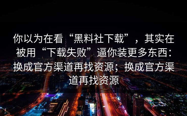 你以为在看“黑料社下载”，其实在被用“下载失败”逼你装更多东西：换成官方渠道再找资源；换成官方渠道再找资源