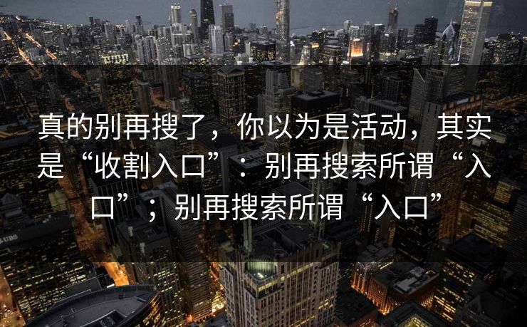 真的别再搜了，你以为是活动，其实是“收割入口”：别再搜索所谓“入口”；别再搜索所谓“入口”