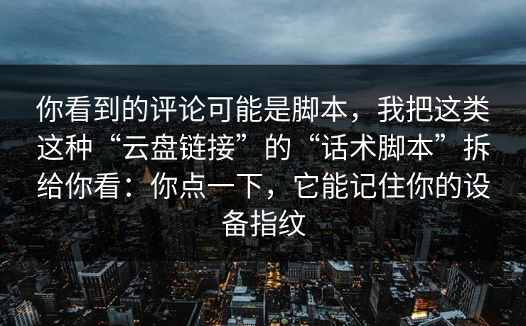 你看到的评论可能是脚本，我把这类这种“云盘链接”的“话术脚本”拆给你看：你点一下，它能记住你的设备指纹