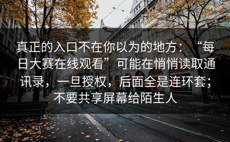真正的入口不在你以为的地方：“每日大赛在线观看”可能在悄悄读取通讯录，一旦授权，后面全是连环套；不要共享屏幕给陌生人