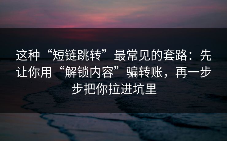 这种“短链跳转”最常见的套路：先让你用“解锁内容”骗转账，再一步步把你拉进坑里