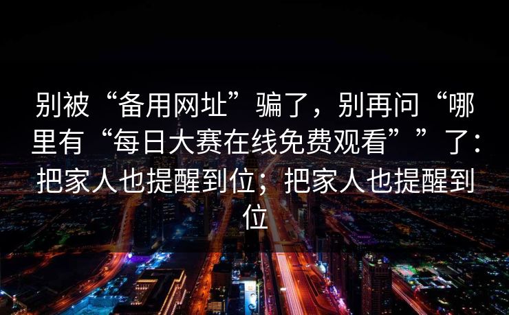 别被“备用网址”骗了，别再问“哪里有“每日大赛在线免费观看””了：把家人也提醒到位；把家人也提醒到位