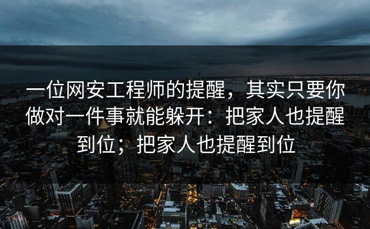一位网安工程师的提醒,其实只要你做对一件事就能躲开:把家人也提醒到位;把家人也提醒到位