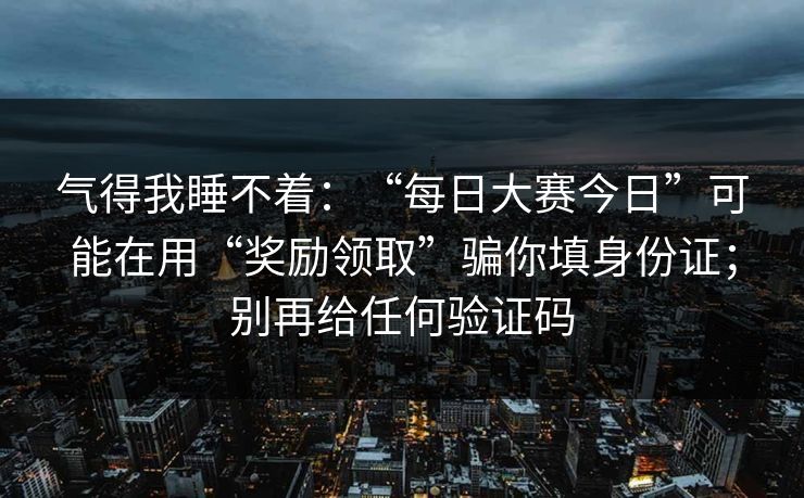 气得我睡不着:“每日大赛今日”可能在用“奖励领取”骗你填身份证;别再给任何验证码