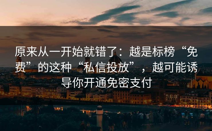 原来从一开始就错了：越是标榜“免费”的这种“私信投放”，越可能诱导你开通免密支付