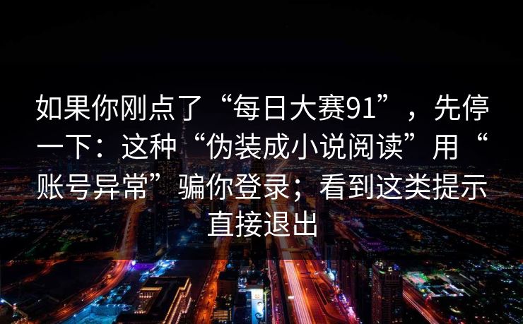 如果你刚点了“每日大赛91”，先停一下：这种“伪装成小说阅读”用“账号异常”骗你登录；看到这类提示直接退出