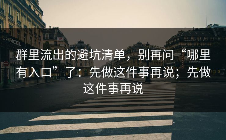 群里流出的避坑清单,别再问“哪里有入口”了:先做这件事再说;先做这件事再说 群里流出的避坑清单,别再问“哪里有入口”了:先做这件事再说;先做这件事再说