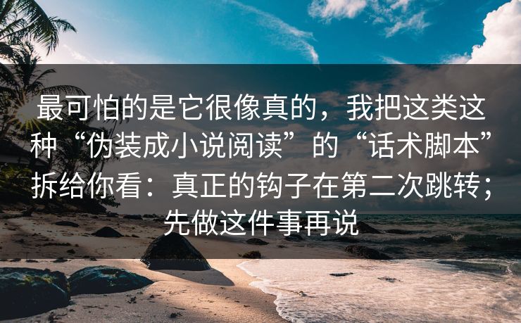 最可怕的是它很像真的,我把这类这种“伪装成小说阅读”的“话术脚本”拆给你看:真正的钩子在第二次跳转;先做这件事再说 最可怕的是它很像真的,我把这类这种“伪装成小说阅读”的“话术脚本”拆给你看:真正的钩子在第二次跳转;先做这件事再说