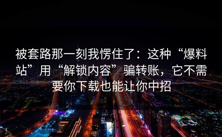 被套路那一刻我愣住了:这种“爆料站”用“解锁内容”骗转账,它不需要你下载也能让你中招 被套路那一刻我愣住了:这种“爆料站”用“解锁内容”骗转账,它不需要你下载也能让你中招