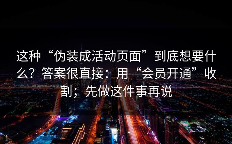 这种“伪装成活动页面”到底想要什么?答案很直接:用“会员开通”收割;先做这件事再说